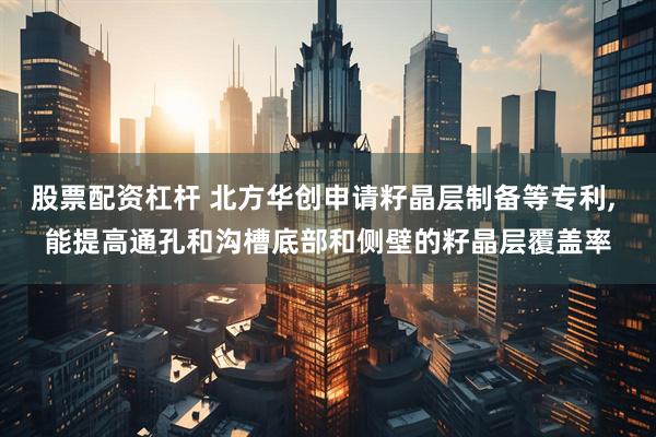 股票配资杠杆 北方华创申请籽晶层制备等专利, 能提高通孔和沟槽底部和侧壁的籽晶层覆盖率