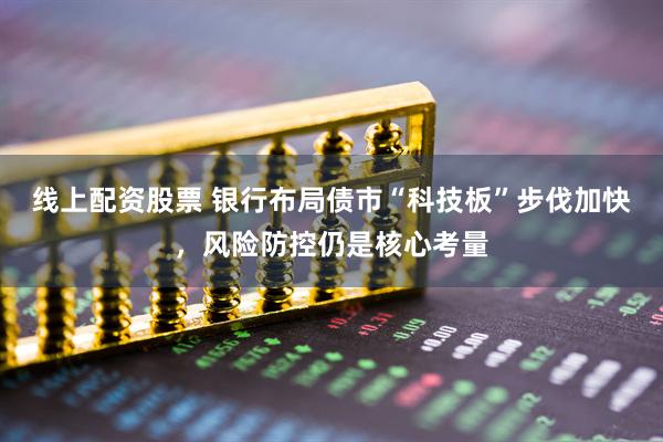 线上配资股票 银行布局债市“科技板”步伐加快，风险防控仍是核心考量