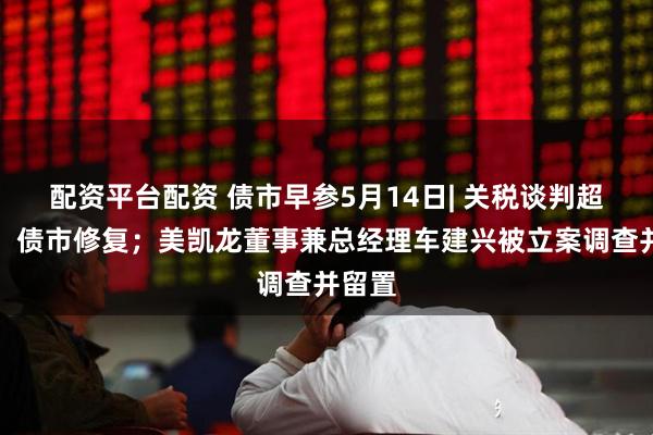 配资平台配资 债市早参5月14日| 关税谈判超预期，债市修复；美凯龙董事兼总经理车建兴被立案调查并留置