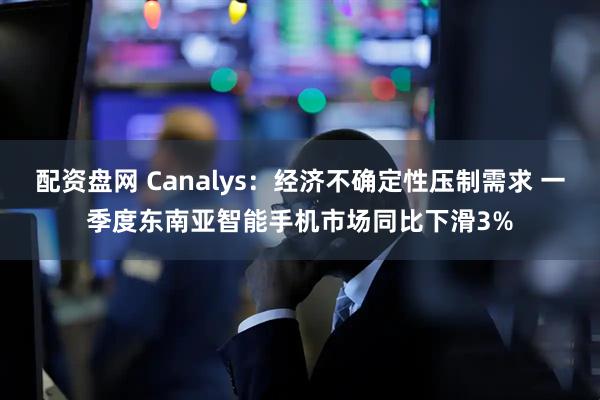 配资盘网 Canalys：经济不确定性压制需求 一季度东南亚智能手机市场同比下滑3%