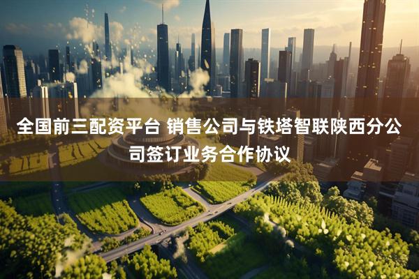 全国前三配资平台 销售公司与铁塔智联陕西分公司签订业务合作协议