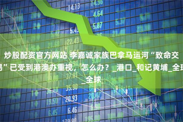 炒股配资官方网站 李嘉诚家族巴拿马运河“致命交易”已受到港澳办重视，怎么办？_港口_和记黄埔_全球