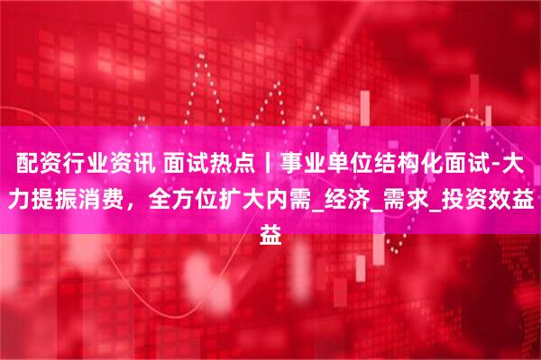 配资行业资讯 面试热点丨事业单位结构化面试-大力提振消费，全方位扩大内需_经济_需求_投资效益