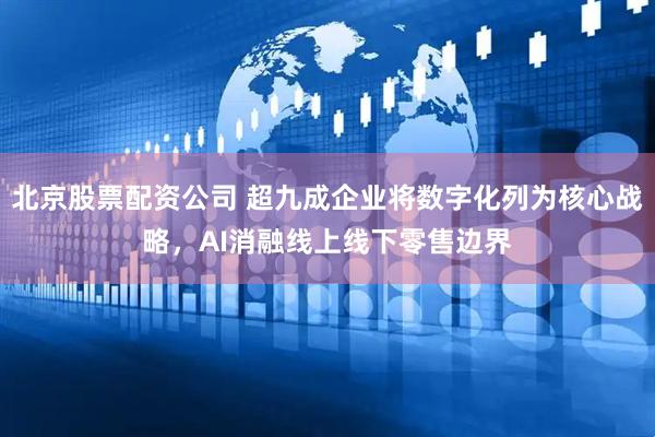 北京股票配资公司 超九成企业将数字化列为核心战略，AI消融线上线下零售边界