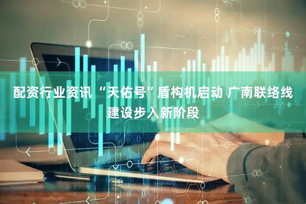 配资行业资讯 “天佑号”盾构机启动 广南联络线建设步入新阶段