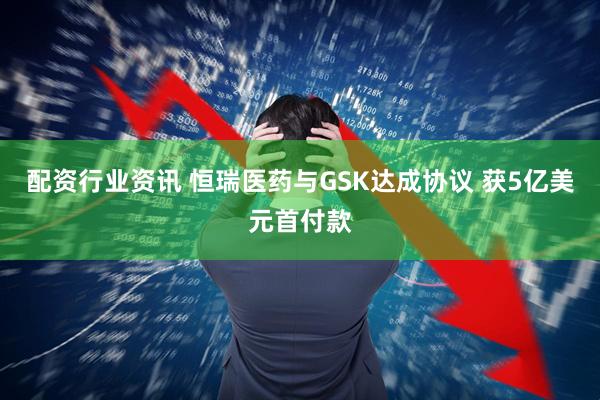 配资行业资讯 恒瑞医药与GSK达成协议 获5亿美元首付款