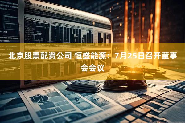 北京股票配资公司 恒盛能源：7月25日召开董事会会议