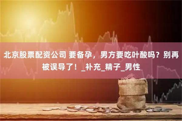北京股票配资公司 要备孕，男方要吃叶酸吗？别再被误导了！_补充_精子_男性