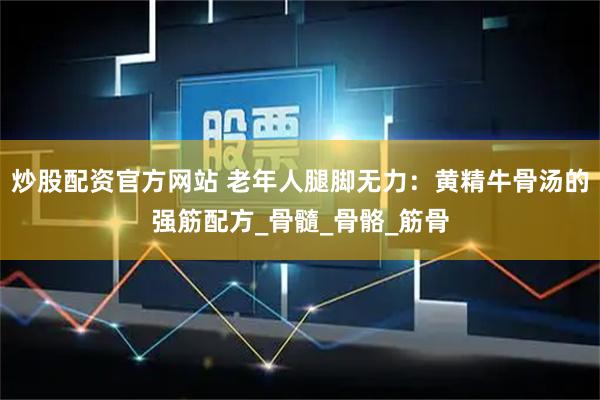 炒股配资官方网站 老年人腿脚无力：黄精牛骨汤的强筋配方_骨髓_骨骼_筋骨
