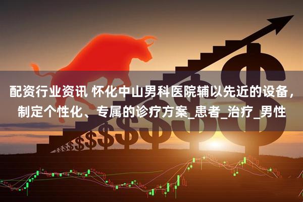 配资行业资讯 怀化中山男科医院辅以先近的设备，制定个性化、专属的诊疗方案_患者_治疗_男性
