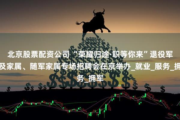 北京股票配资公司 “荣耀归途·职等你来”退役军人及家属、随军家属专场招聘会在京举办_就业_服务_拥军