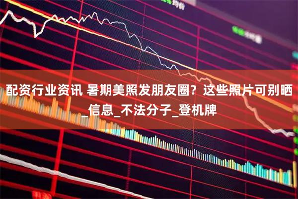 配资行业资讯 暑期美照发朋友圈？这些照片可别晒_信息_不法分子_登机牌
