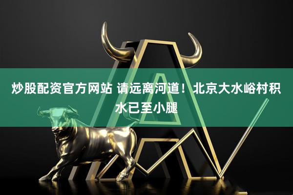炒股配资官方网站 请远离河道！北京大水峪村积水已至小腿