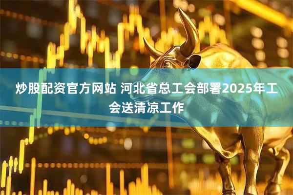 炒股配资官方网站 河北省总工会部署2025年工会送清凉工作