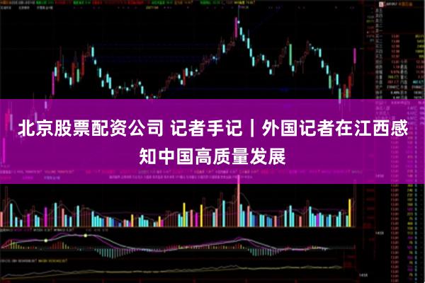 北京股票配资公司 记者手记｜外国记者在江西感知中国高质量发展