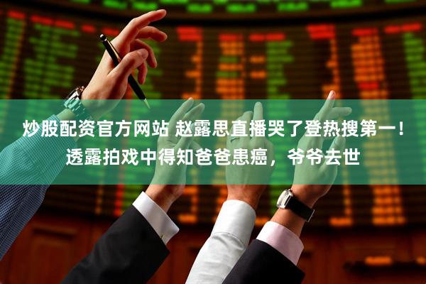 炒股配资官方网站 赵露思直播哭了登热搜第一！透露拍戏中得知爸爸患癌，爷爷去世