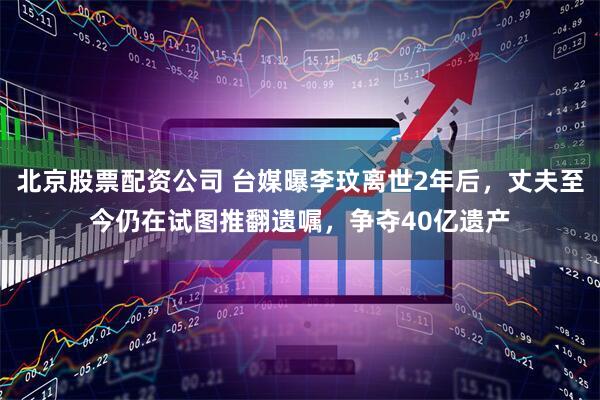 北京股票配资公司 台媒曝李玟离世2年后，丈夫至今仍在试图推翻遗嘱，争夺40亿遗产