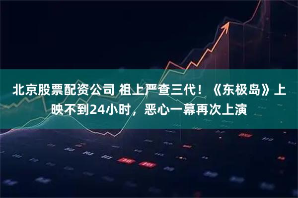北京股票配资公司 祖上严查三代！《东极岛》上映不到24小时，恶心一幕再次上演