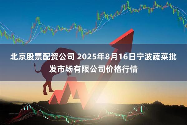 北京股票配资公司 2025年8月16日宁波蔬菜批发市场有限公司价格行情