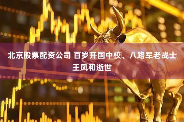 北京股票配资公司 百岁开国中校、八路军老战士王凤和逝世