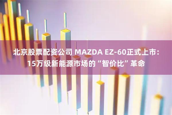 北京股票配资公司 MAZDA EZ-60正式上市：15万级新能源市场的“智价比”革命