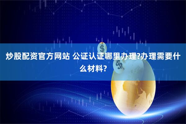 炒股配资官方网站 公证认证哪里办理?办理需要什么材料?