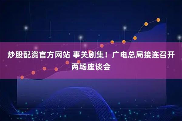 炒股配资官方网站 事关剧集！广电总局接连召开两场座谈会