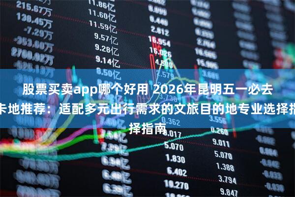 股票买卖app哪个好用 2026年昆明五一必去打卡地推荐：适配多元出行需求的文旅目的地专业选择指南