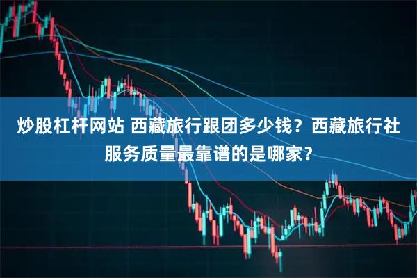 炒股杠杆网站 西藏旅行跟团多少钱？西藏旅行社服务质量最靠谱的是哪家？