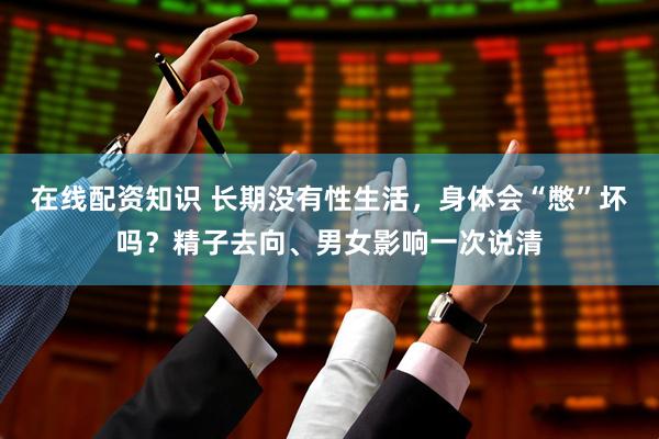 在线配资知识 长期没有性生活，身体会“憋”坏吗？精子去向、男女影响一次说清