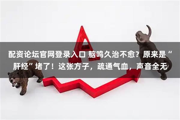 配资论坛官网登录入口 脑鸣久治不愈？原来是“肝经”堵了！这张方子，疏通气血，声音全无