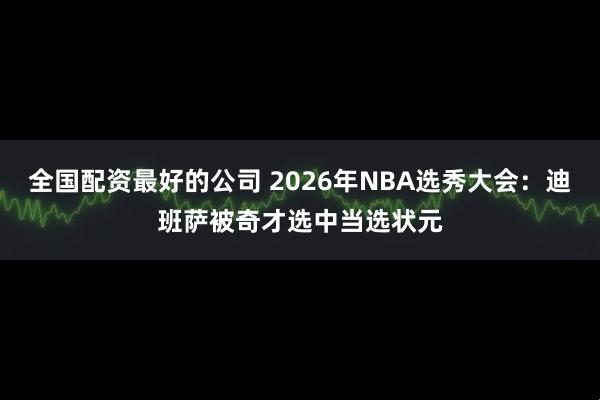全国配资最好的公司 2026年NBA选秀大会：迪班萨被奇才选中当选状元