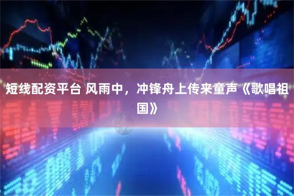 短线配资平台 风雨中，冲锋舟上传来童声《歌唱祖国》