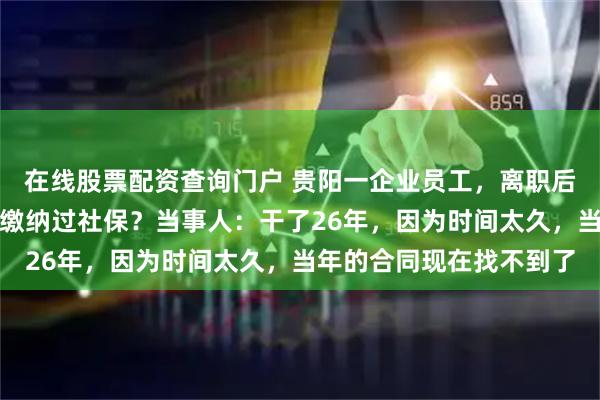在线股票配资查询门户 贵阳一企业员工，离职后才发现单位从未给自己缴纳过社保？当事人：干了26年，因为时间太久，当年的合同现在找不到了