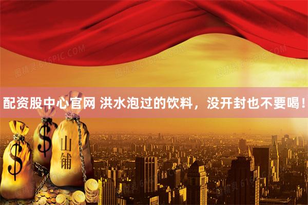 配资股中心官网 洪水泡过的饮料，没开封也不要喝！