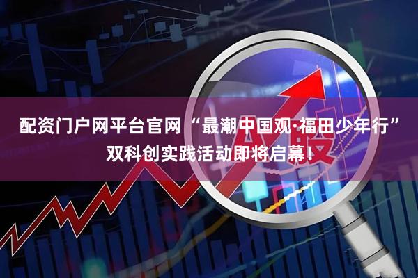 配资门户网平台官网 “最潮中国观·福田少年行”双科创实践活动即将启幕！