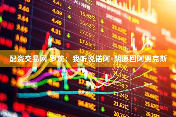 配资交易网 罗茨：我听说诺阿-朗愿回阿贾克斯