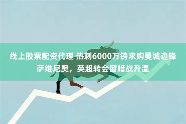 线上股票配资代理 热刺6000万镑求购曼城边锋萨维尼奥，英超转会窗暗战升温