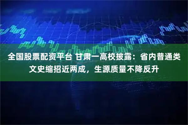 全国股票配资平台 甘肃一高校披露：省内普通类文史缩招近两成，生源质量不降反升