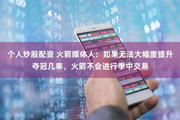 个人炒股配资 火箭媒体人：如果无法大幅度提升夺冠几率，火箭不会进行季中交易