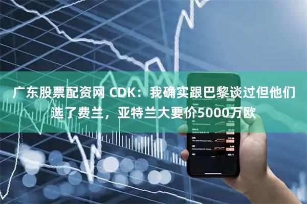 广东股票配资网 CDK：我确实跟巴黎谈过但他们选了费兰，亚特兰大要价5000万欧