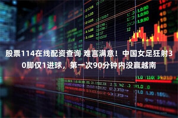 股票114在线配资查询 难言满意！中国女足狂射30脚仅1进球，第一次90分钟内没赢越南
